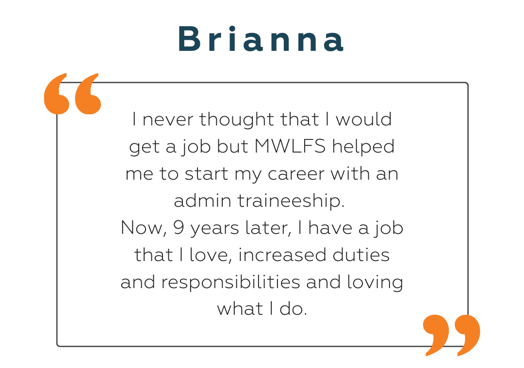 Brianna Brianna: I never thought that I would get a job but MWLFS helped me to start my career with an admin traineeship. Now, 9 years later, I have a job that I love, increased duties and responsibilities and loving what I do.