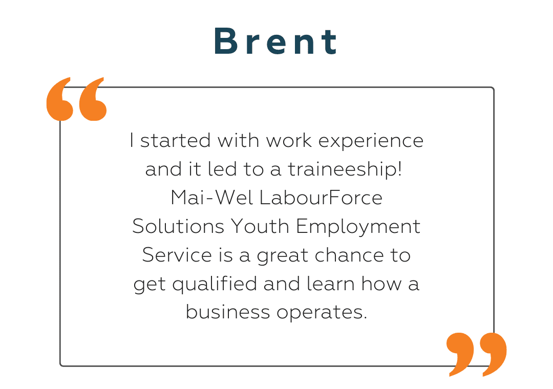 Brent Brent: I started with work experience and it led to a traineeship! Mai-Wel LabourForce Solutions Youth Employment Service is a great chance to get qualified and learn how a business operates.